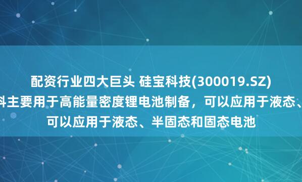 配资行业四大巨头 硅宝科技(300019.SZ)：公司硅碳负极材料主要用于高能量密度锂电池制备，可以应用于液态、半固态和固态电池
