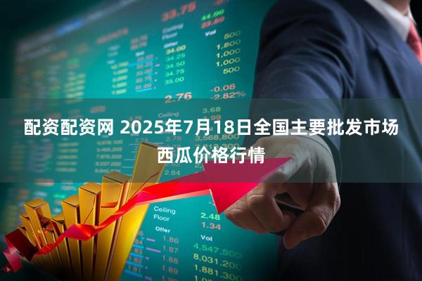 配资配资网 2025年7月18日全国主要批发市场西瓜价格行情