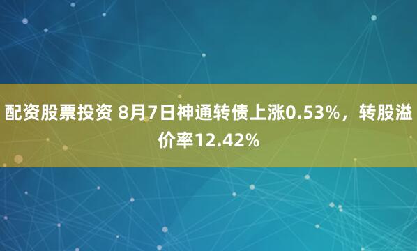 配资股票投资 8月7日神通转债上涨0.53%，转股溢价率12.42%