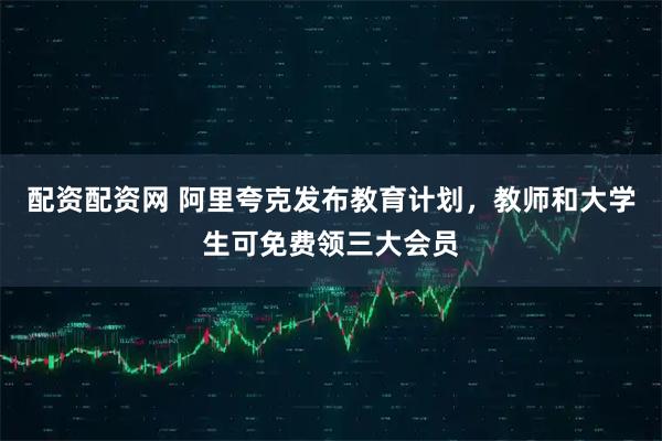 配资配资网 阿里夸克发布教育计划，教师和大学生可免费领三大会员