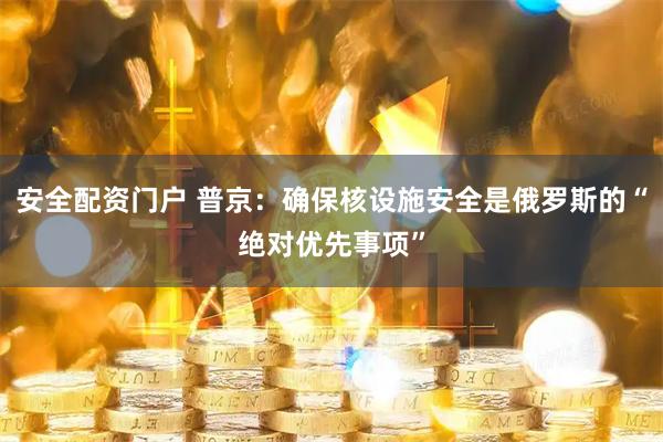 安全配资门户 普京：确保核设施安全是俄罗斯的“绝对优先事项”