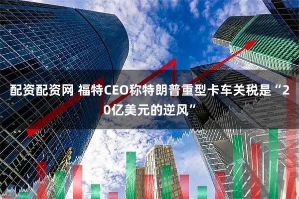 配资配资网 福特CEO称特朗普重型卡车关税是“20亿美元的逆风”
