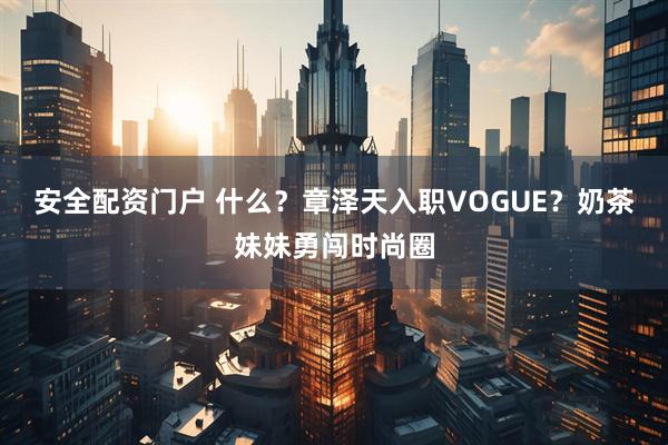 安全配资门户 什么？章泽天入职VOGUE？奶茶妹妹勇闯时尚圈